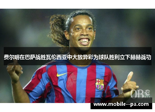 费尔明在巴萨战胜瓦伦西亚中大放异彩为球队胜利立下赫赫战功 费尔明在巴萨战胜瓦伦西亚中大放异彩为球队胜利立下赫赫战功