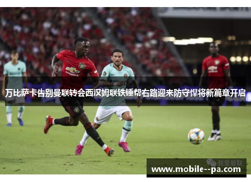 万比萨卡告别曼联转会西汉姆联铁锤帮右路迎来防守悍将新篇章开启
