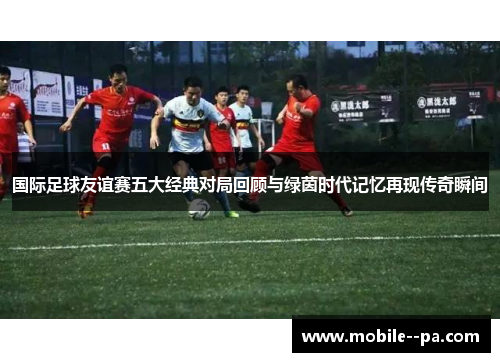 国际足球友谊赛五大经典对局回顾与绿茵时代记忆再现传奇瞬间